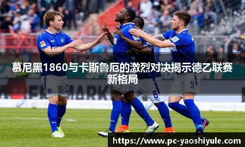 慕尼黑1860与卡斯鲁厄的激烈对决揭示德乙联赛新格局